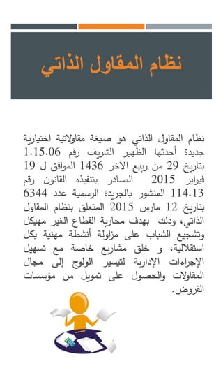 ‫نظام‬‫المقاول‬‫الذاتي‬‫هو‬‫صيغة‬‫التية‬‫و‬‫مقا‬‫اخت‬‫ية‬‫ر‬‫يا‬
‫جديدة‬‫أحدثها‬‫الظهير‬‫يف‬‫ر‬‫الش‬‫قم‬‫ر‬1.15.06
‫يخ‬‫ر‬‫بتا‬29‫من‬‫بيع‬‫ر‬‫اآلخر‬1436‫افق‬‫و‬‫الم‬‫ل‬19
‫اير‬‫ر‬‫فب‬2015‫الصادر‬‫بتنفيذه‬‫ن‬‫القانو‬‫رقم‬
114.13‫المنشور‬‫يدة‬‫ر‬‫بالج‬‫الرسمية‬‫عدد‬6344
‫يخ‬‫ر‬‫بتا‬12‫مارس‬2015‫المتعلق‬‫بنظام‬‫المقاول‬
،‫الذاتي‬‫وذلك‬‫بهدف‬‫بة‬‫ر‬‫محا‬‫القطاع‬‫الغير‬‫مه‬‫يكل‬
‫وتشجيع‬‫الشباب‬‫على‬‫اولة‬‫ز‬‫م‬‫أنشطة‬‫مهنية‬‫ب‬‫كل‬
،‫استقاللية‬‫و‬‫خلق‬‫يع‬‫ر‬‫مشا‬‫خاصة‬‫مع‬‫تسهيل‬
‫اءات‬‫ر‬‫اإلج‬‫ية‬‫ر‬‫اإلدا‬‫لتيسير‬‫ج‬‫الولو‬‫إلى‬‫مجال‬
‫الت‬‫و‬‫المقا‬‫الحصول‬‫و‬‫على‬‫تمويل‬‫من‬‫مؤسسات‬
‫القروض‬.
‫الذاتي‬ ‫المقاول‬ ‫نظام‬
 