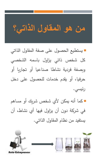 ‫من‬‫هو‬‫المقاول‬‫الذاتي؟‬
‫يستطيع‬‫الحصول‬‫على‬‫صفة‬‫المقاول‬‫ا‬‫لذاتي‬
‫كل‬‫شخص‬‫ذاتي‬‫اول‬‫ز‬‫ي‬‫باسمه‬‫الشخصي‬
‫وبصفة‬‫فردية‬‫نشاطا‬‫صناعيا‬‫أو‬‫ي‬‫ر‬‫تجا‬‫ا‬‫أو‬
،‫حرفيا‬‫أو‬‫يقدم‬‫خدمات‬‫للحصول‬‫على‬‫دخل‬
‫ئيسي‬‫ر‬.
‫كما‬‫أنه‬‫يمكن‬‫ألي‬‫شخص‬‫يك‬‫ر‬‫ش‬‫أو‬‫مساه‬‫م‬
‫في‬‫شركة‬‫ن‬‫دو‬‫أن‬‫اول‬‫ز‬‫ي‬‫فيها‬‫أي‬،‫نشاط‬‫أ‬‫ن‬
‫يستفيد‬‫من‬‫نظام‬‫المقاول‬‫الذاتي‬.
 