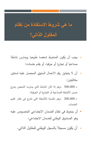 ‫نظام‬ ‫من‬ ‫االستفادة‬ ‫شروط‬ ‫هي‬ ‫ما‬
‫الذاتي؟‬ ‫المقاول‬
‫يجب‬‫أن‬‫ن‬‫يكو‬‫المنخرط‬‫شخصا‬‫طبيعيا‬‫ويمارس‬‫نش‬‫اطا‬
‫صناعيا‬‫أو‬‫يا‬‫ر‬‫تجا‬‫أو‬،‫حرفيا‬‫أو‬‫يقدم‬‫خدمات؛‬
‫أن‬‫ال‬‫يتجاوز‬‫رقم‬‫االعمال‬‫السنوي‬‫المحصل‬‫عليه‬‫لس‬‫نتين‬
‫متتاليتين‬:
500.000‫هم‬‫در‬‫إذا‬‫كان‬‫النشاط‬‫الذي‬‫يمارسه‬‫الشخص‬‫ج‬‫يندر‬
‫ضمن‬‫األنشطة‬‫الصناعية‬‫أو‬‫ية‬‫ر‬‫التجا‬‫أو‬‫الحرفية؛‬
200.000‫هم‬‫در‬‫بالنسبة‬‫لألنشطة‬‫التي‬‫ج‬‫تندر‬‫في‬‫إطار‬‫ت‬‫قديم‬
‫الخدمات‬.
‫أن‬‫ينخرط‬‫في‬‫نظام‬‫الضمان‬‫االجتماعي‬‫المنصوص‬‫ع‬‫ليه‬
‫وهو‬‫ق‬‫الصندو‬‫الوطني‬‫للضمان‬‫االجتماعي‬‫؛‬
‫أن‬‫ن‬‫يكو‬‫مسجال‬‫بالسجل‬‫الوطني‬‫للمقاول‬‫الذاتي‬.
 