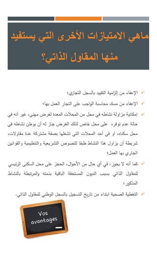 ‫االمتيازات‬ ‫ماهي‬‫التي‬ ‫األخرى‬‫يستفيد‬
‫الذاتي؟‬ ‫المقاول‬ ‫منها‬
‫اإلعفاء‬‫من‬‫امية‬‫ز‬‫إل‬‫التقييد‬‫بالسجل‬‫ي؛‬‫التجار‬
‫اإلعفاء‬‫من‬‫مسك‬‫محاسبة‬‫اجب‬‫و‬‫ال‬‫على‬‫التجار‬‫العمل‬‫بها؛‬
‫إمكانية‬‫مزاولة‬‫نشاطه‬‫في‬‫محل‬‫من‬‫المحالت‬‫المعدة‬‫لغرض‬،‫مهني‬‫غير‬‫أنه‬‫ف‬‫ي‬
‫حالة‬‫عدم‬‫توفره‬‫على‬‫محل‬‫خاص‬‫لذلك‬‫الغرض‬‫جاز‬‫له‬‫أن‬‫يوطن‬‫نشاطه‬‫في‬
‫محل‬،‫سكناه‬‫أو‬‫في‬‫أحد‬‫المحالت‬‫التي‬‫تشغلها‬‫بصفة‬‫مشتركة‬‫عدة‬‫مقاوال‬،‫ت‬
‫شريطة‬‫أن‬‫يزاول‬‫هذا‬‫النشاط‬‫طبقا‬‫للنصوص‬‫التشريعية‬‫والتنظيمية‬‫والقوانين‬
‫الجاري‬‫بها‬‫العمل؛‬
‫كما‬‫أنه‬‫ال‬،‫يجوز‬‫في‬‫أي‬‫حال‬‫من‬،‫ال‬‫و‬‫األح‬‫الحجز‬‫على‬‫محل‬‫السكنى‬‫ئ‬‫ر‬‫ال‬‫يسي‬
‫للمقاول‬‫الذاتي‬‫بسبب‬‫ن‬‫الديو‬‫المستحقة‬‫الباقية‬‫بذمته‬‫تبطة‬‫ر‬‫الم‬‫و‬‫بالنشاط‬
‫المذكور‬‫؛‬
‫التغطية‬‫الصحية‬‫ابتداء‬‫من‬‫يخ‬‫ر‬‫تا‬‫التسجيل‬‫بالسجل‬‫الوطني‬‫للمق‬‫اول‬‫الذاتي‬.
 