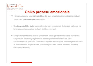 Ohiko prozesu emozionala
 Emozionaltasuna energia instintiboa da, gure errealitatea interpretatzeko moduan
   oinarritzen da eta azaltzea aurkitzen du.


 Ekintza produktibo batez espresatzen denean, organismoa deskargatu egiten da eta
   lehengo egoera erlaxatura itzultzen da (fluxu normala).


 Energia konpartitzen ez denean (norberaren baitan geratzen delako edo akzio bidez
   kanporatzen ez delako) organismoak estres egoeran mantentzen da, bere
   funtzionamendua galaraziz. Estres hau kanporatu ez izanagatik, barnean geratzen bada
   akzioen blokeoan eragin dezake, ondorio negatiboekin batera: disfuntzio fisiko eta
   mentalak (F.Kofman).
 