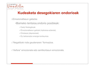 Kudeaketa desegokiaren ondorioak
oEmozionaltasun gatazka
   •Barneko tentsioa,ondorio posibleak:
       Gaitz fisiologikoak
       Emozionaltasun gaitzak (inplosioa-eztanda)
       Ondoeza (depresioak)
       Ez beharrezko energia kontsumoa


o“Negatiboki nola gaudenaren “formazioa.


o“Asfixia” emozionala edo sentikortasun emozionala.
 