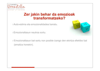 Zer jakin behar da emozioak
                transformatzeko?
oAuto-estima eta emozionalidadea banatu.


oEmozionaltasun neutroa sortu.


o Emozionaltasun bat sortu non posible izango den ekintza efektibo bat
 (emaitza honekin).
 