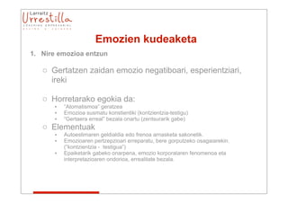 Emozien kudeaketa
1. Nire emozioa entzun

   o Gertatzen zaidan emozio negatiboari, esperientziari,
     ireki

   o Horretarako egokia da:
      •   “Atomatismoa” geratzea
      •   Emozioa susmatu konstientiki (kontzientzia-testigu)
      •   “Gertaera erreal” bezala onartu (zentsurarik gabe)
   o Elementuak
      •   Autoestimaren geldialdia edo frenoa arnasketa sakonetik.
      •   Emozioaren pertzepzioari erreparatu, bere gorputzeko osagaiarekin.
          (“kontzientzia - testigua”)
      •   Epaiketarik gabeko onarpena, emozio korporalaren fenomenoa eta
          interpretazioaren ondorioa, errealitate bezala.
 