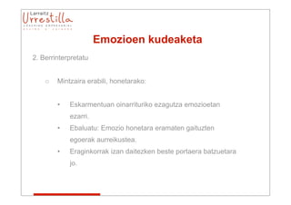 Emozioen kudeaketa
2. Berrinterpretatu


    o   Mintzaira erabili, honetarako:


        •   Eskarmentuan oinarrituriko ezagutza emozioetan
            ezarri.
        •   Ebaluatu: Emozio honetara eramaten gaituzten
            egoerak aurreikustea.
        •   Eraginkorrak izan daitezken beste portaera batzuetara
            jo.
 