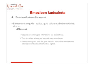 Emozioen kudeaketa
4. Emozionaltasun adierazpena

o Emozioak era egokian azaldu, gure balore eta helburuekin bat
  etorriaz.
    •Oharrak:

        Ez gara ari adierazpen inkontziente eta explosiboaz.
        Ezta ere lehen adieraztea arazoak sortu ez daitezen
        Esan nahi duguna zera da: gure emozioz kontziente izanda honen
         adierazpen arduratsu eta efektiboa egitea.
 