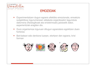 EMOZIOAK

 Esperimentatzen dugun egoera afektibo emozionala, erreakzio
  subjektiboa ingurumenean aldaketa organikoekin lagunduta
  datorrena (fisiologikoak eta endokrinoak) jaiotzetik dator,
  esperientziak eragiten dio.
 Gure organismoa inguruan ditugun egoeratara egokitzen duen
  funtzioa.
 Bat-batean edo denbora luzean, etortzen den egoera, krisi
  forman
 