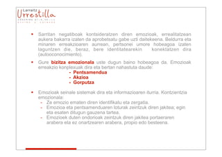 Las emociones
   Sarritan negatiboak kontsideratzen diren emozioak, errealitatzean
    aukera bakarra izaten da aprobetsatu gabe uzti daitekeena. Beldurra eta
    minaren erreakzioaren aurrean, pertsonei umore hobeagoa izaten
    laguntzen die, beraz, bere identitatearekin          konektatzen dira
    (autooconocimiento).
   Gure bizitza emozionala uste dugun baino hobeagoa da. Emozioak
    erreakzio konplexuak dira eta bertan nahastuta daude:
                  - Pentsamendua
                  - Akzioa
                  - Gorputza

   Emozioak seinale sistemak dira eta informazioaren iturria. Kontzientzia
    emozionala:
     - Ze emozio ematen diren identifikatu eta zergatia.
     - Emozioa eta pentsamenduaren loturak zeintzuk diren jakitea; egin
       eta esaten ditugun gauzena tartea.
     - Emozioek duten ondorioak zeintzuk diren jakitea portaeraren
       arabera eta ez onartzearen arabera, propio edo besteena.
 