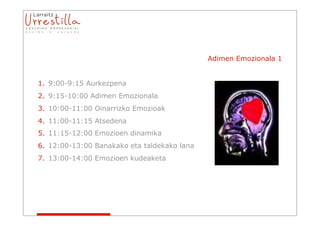 Adimen Emozionala 1


1. 9:00-9:15 Aurkezpena
2. 9:15-10:00 Adimen Emozionala
3. 10:00-11:00 Oinarrizko Emozioak
4. 11:00-11:15 Atsedena
5. 11:15-12:00 Emozioen dinamika
6. 12:00-13:00 Banakako eta taldekako lana
7. 13:00-14:00 Emozioen kudeaketa
 