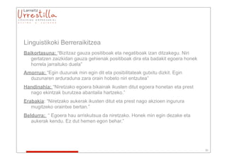 Linguistikoki Berreraikitzea
Baikortasuna: “Bizitzaz gauza positiboak eta negatiboak izan ditzakegu. Niri
   gertatzen zaizkidan gauza gehienak positiboak dira eta badakit egoera honek
   horrela jarraituko duela”
Amorrua: “Egin duzunak min egin dit eta posibilitateak gutxitu dizkit. Egin
  duzunaren arduraduna zara orain hobeto niri entzutea”
Handinahia: “Niretzako egoera bikainak ikusten ditut egoera honetan eta prest
  nago ekintzak burutzea abantaila hartzeko.”
Erabakia: “Niretzako aukerak ikusten ditut eta prest nago akzioen ingurura
   mugitzeko oraintxe bertan.”
Beldurra: “ Egoera hau arriskutsua da niretzako. Honek min egin dezake eta
   aukerak kendu. Ez dut hemen egon behar.”




                                                                                 30
 