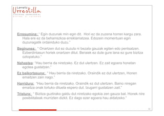 Erresumina: “ Egin duzunak min egin dit. Hori ez da zuzena horren kargu zara.
   Hala ere ez da beharrezkoa erreklamatzea. Edozein momentuan egin
   duzunagatik ordainduko duzu.”
Begirunea: “ Onartzen dut ez duzula ni bezala gauzak egiten edo pentsatzen.
  Ezberdintasun horiek onartzen ditut. Beraiek ez dute gure lana ez gure bizitza
  oztopatuko.”
Nahastea: “Hau berria da niretzako. Ez dut ulertzen. Ez zait egoera honetan
  egotea gustatzen.”
Ez baikortasuna: “ Hau berria da niretzako. Oraindik ez dut ulertzen, Honen
   emaitzen zain nago.”
Harridura: “Hau berria da niretzako. Oraindik ez dut ulertzen. Baino niregan
   emaitza onak lortuko dituela espero dut. Izugarri gustatzen zait.”
Tristura: “ Bizitza guztirako galdu dut niretzako egokia zen gauza bat. Honek nire
   posibilitateak murrizten dizkit. Ez dago ezer egoera hau aldatzeko.”


                                                                                     32
 