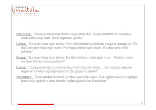 Hantuste: “Guazak nolakoak diren ezagutzen dut. Guaza berririk ez dizudala
  erakutsiko argi izan. Zure laguntza gorde.”
Lotsa: “ Ez nuen hau egin behar. Nire identidade publikoan eragina izango du. Ez
   dut ulertzen nola egin nuen. Pentsatu behar izan nuen. Ez dut nahi inork
   jakitea.”
Errua: “ Ez nuen hau egin behar. Ez dut ulertzen nola egin nuen . Nolatan izan
   nintzen horren arduragabea?”
Ironia: “ Ezagutzen ez duzuna ezaguntzen duzula diozu… Zer egingo zenuke
   egoera honetan egongo bazina? Ze gogorra zaren!”
Harridura: “ Zure portaera beste guztien gainetik dago. Zuk egiten duzuna egingo
   banu zuk egiten duzun bezela egitea gustatuko litzaidake.”




                                                                                   33
 