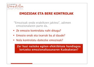 EMOZIOAK ETA BERE KONTROLAK

“Emozioak ondo erabiltzen jakitea”, adimen
  emozionalaren parte da.
 Ze emozio kontrolatu nahi ditugu?
 Emozio onak eta txarrak ba al daude?
 Nola kontrolatu daitezke emozioak?

  Zer hasi naiteke egiten efektibitate handiagoa
   lortzeko emozionaltasunaren Kudeaketan?
 