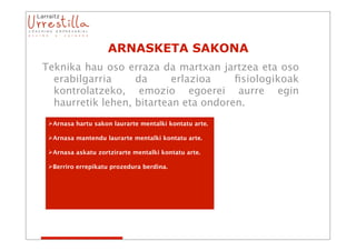 ARNASKETA SAKONA
Teknika hau oso erraza da martxan jartzea eta oso
  erabilgarria     da      erlazioa    ﬁsiologikoak
  kontrolatzeko, emozio egoerei aurre egin
  haurretik lehen, bitartean eta ondoren.
 Arnasa hartu sakon laurarte mentalki kontatu arte.

 Arnasa mantendu laurarte mentalki kontatu arte.

 Arnasa askatu zortzirarte mentalki kontatu arte.

 Berriro errepikatu prozedura berdina.
 