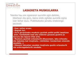 LASAIKETA MUSKULARRA
Teknika hau ere egoeraren aurretik egin daiteke,
  bitartean eta gero, baina ondo egiteko aurretik egina
  izan behar duzu. Praktikatzeko jarraitu ondorengo
  pausoak:
  Eser zaitez eroso.
  Begiak itxi.
  Zure gorputzeko muskulu guztiak poliki-poliki lasaitzen
   joan, hanketatik hasi eta ondoren gorputz guztira jo
  burura eta lepora iritsi arte.
  Muskulu guztiak erlaxaturik dituzunean, leku erlaxatu
  eta baketsu bat imajinatu. (Ad¡bidez: hondartzan etzanda
  zaudela…)
  Edozein lekuetan zaudela imajinatu guztiz erlaxaturik
  eta arduragabeturik zaudela.
 