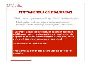 PENTSAMENDUA GELDIALDIARAZI
Teknika hau ere egoeraren aurretik egin daiteke, bitartean eta gero.
   Estrategia hau pentsamenduaren kontrolean du oinarria.
   Praktikan jartzeko ondorengo pausoak jarraitu behar dituzu:


Deseroso, urduri edo estresaturik sentitzen zarenean ,
edukitzen ari zaren pentsamenduengan arreta ipini eta
negatiboak aurkitu (amorrua ematen dizuenetan, beste
pertsona batzuengan duzun amorruan, etab)

Zuretzako esan “Nahikoa da!”


Pentsamendu horiek alde batera utzi eta egokiagoak
aukeratu.
 