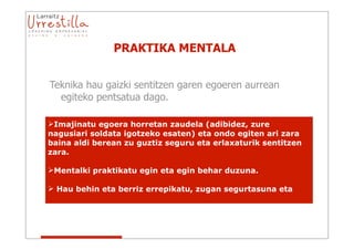 PRAKTIKA MENTALA


Teknika hau gaizki sentitzen garen egoeren aurrean
  egiteko pentsatua dago.

Imajinatu egoera horretan zaudela (adibidez, zure
nagusiari soldata igotzeko esaten) eta ondo egiten ari zara
baina aldi berean zu guztiz seguru eta erlaxaturik sentitzen
zara.

Mentalki praktikatu egin eta egin behar duzuna.

 Hau behin eta berriz errepikatu, zugan segurtasuna eta
 