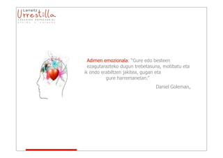 Adimen emozionala: “Gure edo besteen
sentimenduak         ezagutarazteko dugun trebetasuna, motibatu eta
gure         emozioak ondo erabiltzen jakitea, gugan eta
                             gure harremanetan.”
                                                    Daniel Goleman.
 