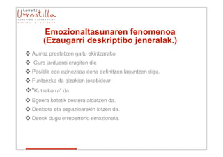 Emozionaltasunaren fenomenoa
       (Ezaugarri deskriptibo jeneralak.)
 Aurrez prestatzen gaitu ekintzarako
 Gure jarduerei eragiten die
 Posible edo ezinezkoa dena definitzen laguntzen digu.
 Funtsezko da gizakion jokabidean
“Kutsakorra” da.
 Egoera batetik bestera aldatzen da.
 Denbora eta espazioarekin lotzen da.
 Denok dugu errepertorio emozionala.
 
