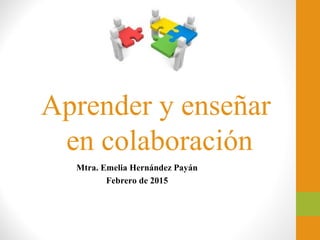 Aprender y enseñar
en colaboración
Mtra. Emelia Hernández Payán
Febrero de 2015
 