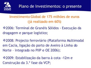 Plano de Investimentos: o presente Investimento Global de 175 milhões de euros (já realizado em 60%) 2006: Terminal de Granéis Sólidos - Execução da dragagem e parque logístico;  2008: Projecto ferroviário (Plataforma Multimodal em Cacia, ligação do porto de Aveiro à Linha do Norte – integrado no PIIP e OE 2006); 2009: Estabilização da barra à cota -12m e Construção da 3.ª fase da VCP; 