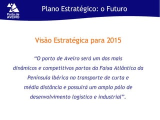 Plano Estratégico: o Futuro Visão Estratégica para 2015 “ O porto de Aveiro será um dos mais dinâmicos e competitivos portos da Faixa Atlântica da Península Ibérica no transporte de curta e média distância e possuirá um amplo pólo de desenvolvimento logístico e industrial”. 