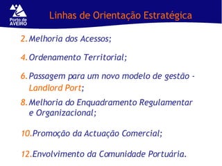 Linhas de Orientação Estratégica Melhoria dos Acessos;  Ordenamento Territorial; Passagem para um novo modelo de gestão -  Landlord Port ; Melhoria do Enquadramento Regulamentar e Organizacional; Promoção da Actuação Comercial; Envolvimento da Comunidade Portuária. 