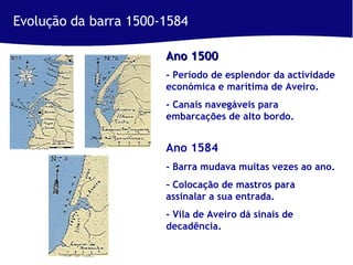 Evolução da barra 1500-1584 Ano 1500   - Período de esplendor da actividade económica e marítima de Aveiro. - Canais navegáveis para embarcações de alto bordo. Ano 1584  - Barra mudava muitas vezes ao ano. - Colocação de mastros para assinalar a sua entrada. - Vila de Aveiro dá sinais de decadência. 