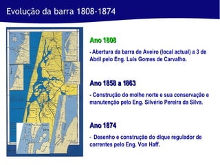 Ano 1808  -  Abertura da barra de Aveiro (local actual) a 3 de Abril pelo Eng. Luis Gomes de Carvalho. Ano 1858 a 1863 - Construção do molhe norte e sua conservação e manutenção pelo Eng. Silvério Pereira da Silva. Ano 1874   -   Desenho e construção do dique regulador de correntes pelo Eng. Von Haff. Evolução da barra 1808-1874 