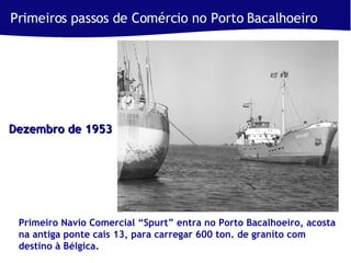 Primeiros passos de Comércio no Porto Bacalhoeiro  Primeiro Navio Comercial “Spurt” entra no Porto Bacalhoeiro, acosta na antiga ponte cais 13, para carregar 600 ton. de granito com destino à Bélgica. Dezembro de 1953 