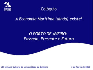 Colóquio A Economia Marítima (ainda) existe? O PORTO DE AVEIRO:  Passado, Presente e Futuro 3 de Março de 2006 VIII Semana Cultural da Universidade de Coimbra 