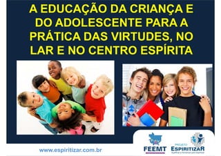 A EDUCAÇÃO DA CRIANÇA E 
DO ADOLESCENTE PARA A 
PRÁTICA DAS VIRTUDES, NO 
LAR E NO CENTRO ESPÍRITA 
www.espiritizar.com.br 
 