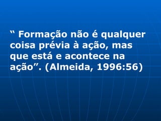 “  Formação não é qualquer coisa prévia à ação, mas que está e acontece na ação”. (Almeida, 1996:56) 