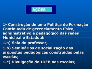 1- Construção de uma Política de Formação Continuada de gerenciamento físico, administrativo e pedagógico das redes Municipal e Estadual: 1.a) Sala do professor; 1.b) Seminários de socialização das propostas pedagógicas construídas pelas escolas; 1.c) Divulgação do IDEB nas escolas; AÇÕES 
