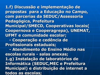 1.f) Discussão e implementação de propostas  para a Educação no Campo, com parcerias da SEDUC/Assessoria Pedagógica, Prefeitura Municipal/SMECD, Cooperativas locais( Coopernova e Cooperagrepa), UNEMAT, UFMT e comunidade escolar; - Cooperação e cedência de Profissionais estaduais; - Atendimento do Ensino Médio nas escolas rurais - salas anexas; 1.g) Instalação de laboratórios de Informática (SEDUC,MEC e Prefeitura Municipal) e distribuição de internet a todos as escolas; 