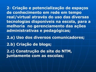 2 -  Criação e potencialização de espaços de conhecimento em rede em tempo real/virtual através do uso das diversas tecnologias disponíveis na escola, para a melhoria  no gerenciamento das ações administrativas e pedagógicas; 2.a) Uso dos diversos comunicadores; 2.b) Criação de blogs; 2.c) Construção de site do NTM, juntamente com as escolas; 