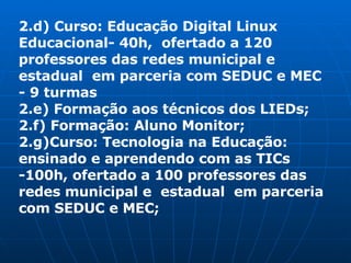 2.d) Curso: Educação Digital Linux Educacional- 40h,  ofertado a 120 professores das redes municipal e  estadual  em parceria com SEDUC e MEC - 9 turmas 2.e) Formação aos técnicos dos LIEDs; 2.f) Formação: Aluno Monitor; 2.g)Curso: Tecnologia na Educação: ensinado e aprendendo com as TICs -100h, ofertado a 100 professores das redes municipal e  estadual  em parceria com SEDUC e MEC; 