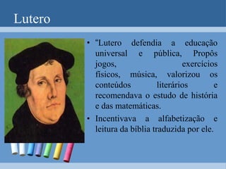 Reforma e contra reformaA Reforma Protestante capitaneada pelo monge católico Martinho Lutero, a partir de 1517 veio dinamizar o processo educacional.Martinho Lutero era um monge católico inconformado com algumas práticas da Igreja, como a venda de indulgências. Sua revolta levou a cristandade a uma cisão definitiva