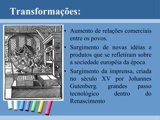 A prática da usura (empréstimo de dinheiro com juros), fortalecimento da burguesia e comércio deram origem aos Estados Modernos e ao Mercantilismo.Transformações:Aumento de relações comerciais entre os povos.Surgimento de novas idéias e produtos que se refletiram sobre a sociedade européia da épocaSurgimento da imprensa, criada no século XV por JohannesGutenberg, grandes passo tecnológico dentro do Renascimento