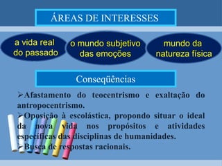 ÁREAS DE INTERESSES o mundo subjetivo das emoções a vida real do passadomundo da natureza físicaConseqüênciasAfastamento do teocentrismo e exaltação do antropocentrismo.