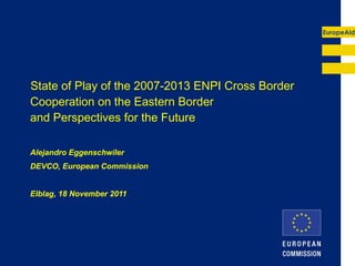State of Play of the 2007-2013 ENPI Cross Border Cooperation on the Eastern Border  and Perspectives for the Future Alejandro Eggenschwiler DEVCO, European Commission Elblag, 18 November 2011 