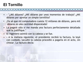 El Tornillo - " ¿ Mil dólares?  ¿ Mil dólares por unos momentos de trabajo?  ¿ Mil dólares por apretar un simple tornillito? ¡ Ya sé que mi computadora cuesta 12 millones de dólares, pero mil  dólares es una cantidad disparatada! La pagaré sólo si me manda una factura perfectamente detallada que la justifique." El ingeniero asintió con la cabeza y se fue. - A la mañana siguiente, el presidente recibió la factura, la leyó con cuidado, sacudió la cabeza procedió a pagarla en el acto, sin chistar. La factura decía: 