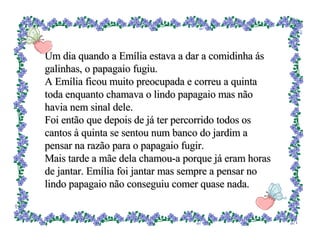 Um dia quando a Emília estava a dar a comidinha ás galinhas, o papagaio fugiu. A Emília ficou muito preocupada e correu a quinta toda enquanto chamava o lindo papagaio mas não havia nem sinal dele. Foi então que depois de já ter percorrido todos os cantos à quinta se sentou num banco do jardim a pensar na razão para o papagaio fugir. Mais tarde a mãe dela chamou-a porque já eram horas de jantar. Emília foi jantar mas sempre a pensar no lindo papagaio não conseguiu comer quase nada. 