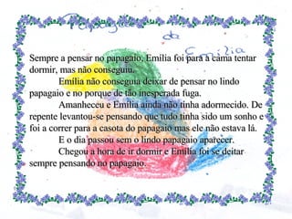 Sempre a pensar no papagaio, Emília foi para a cama tentar dormir, mas não conseguiu. Emília não conseguia deixar de pensar no lindo papagaio e no porque de tão inesperada fuga. Amanheceu e Emília ainda não tinha adormecido. De repente levantou-se pensando que tudo tinha sido um sonho e foi a correr para a casota do papagaio mas ele não estava lá. E o dia passou sem o lindo papagaio aparecer. Chegou a hora de ir dormir e Emília foi se deitar sempre pensando no papagaio. 