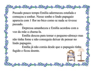 Passado pouco tempo Emília adormeceu estafada e começou a sonhar. Nesse sonho o lindo papagaio aparecia com 1 flor no bico como se nada se tivesse passado. Depressa amanheceu e Emília acordou com a voz da mãe a chama-la. Emília desceu para tomar o pequeno-almoço mas não tinha fome e não conseguia deixar de pensar no lindo papagaio. Emília já não comia desde que o papagaio tinha fugido e ficou doente. 