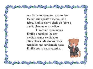 A mãe deitou-a no seu quarto fez-lhe um chá quente e mediu-lhe a febre. Emília estava cheia de febre e a mãe chamou um médico. O médico examinou a Emília e receitou-lhe uns medicamentos e cuidados alimentares. Mas todos esses remédios não serviam de nada, Emília estava cada vez pior. 