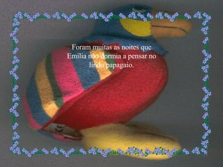 Foram muitas as noites que Emília não dormia a pensar no lindo papagaio. 