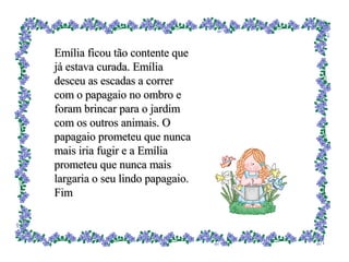 Emília ficou tão contente que já estava curada. Emília desceu as escadas a correr com o papagaio no ombro e foram brincar para o jardim com os outros animais. O papagaio prometeu que nunca mais iria fugir e a Emília prometeu que nunca mais largaria o seu lindo papagaio. Fim 