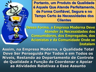 Portanto, um Produto de Qualidade
é Aquele Que Atende Perfeitamente,
de Forma Confiável, Segura e no
Tempo Certo às Necessidades dos
Clientes
Dessa Forma, a Empresa Moderna Deve
Atender às Necessidades dos
Consumidores, dos Empregados, dos
Acionistas e da Comunidade Onde se
Instalam

Assim, na Empresa Moderna, a Qualidade Total
Deve Ser Perseguida Por Todos e em Todos os
Níveis, Restando ao Departamento de Controle
de Qualidade a Função de Coordenar e Apoiar
as Atividades Relativas a Esse Assunto

 