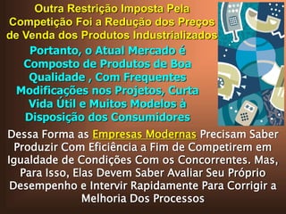 Outra Restrição Imposta Pela
Competição Foi a Redução dos Preços
de Venda dos Produtos Industrializados
Portanto, o Atual Mercado é
Composto de Produtos de Boa
Qualidade , Com Frequentes
Modificações nos Projetos, Curta
Vida Útil e Muitos Modelos à
Disposição dos Consumidores
Dessa Forma as Empresas Modernas Precisam Saber
Produzir Com Eficiência a Fim de Competirem em
Igualdade de Condições Com os Concorrentes. Mas,
Para Isso, Elas Devem Saber Avaliar Seu Próprio
Desempenho e Intervir Rapidamente Para Corrigir a
Melhoria Dos Processos

 